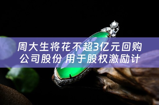 周大生将花不超3亿元回购公司股份 用于股权激励计划
