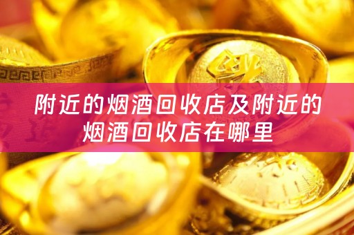 附近的烟酒回收店及附近的烟酒回收店在哪里