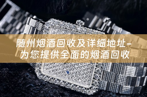 随州烟酒回收及详细地址- 为您提供全面的烟酒回收服务