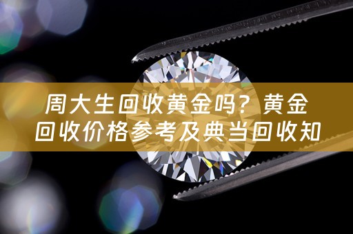 周大生回收黄金吗？黄金回收价格参考及典当回收知识分享