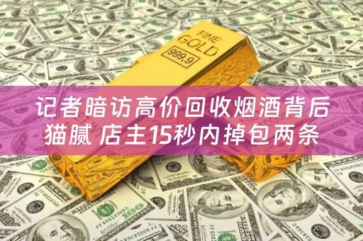 记者暗访高价回收烟酒背后猫腻 店主15秒内掉包两条中华烟