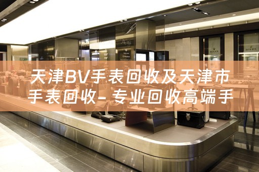 天津BV手表回收及天津市手表回收- 專業回收高端手表的可信賴平台