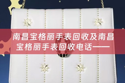 南昌宝格丽手表回收及南昌宝格丽手表回收电话——高价回收南昌宝格丽手表，专业诚信，一站式服务