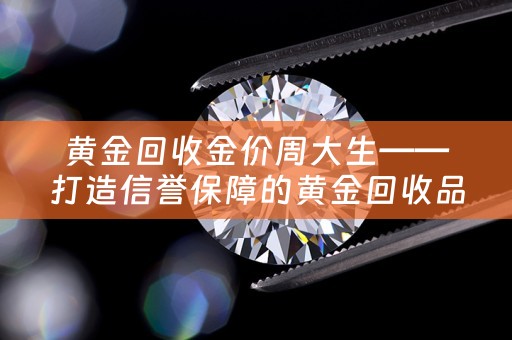 黄金回收金价周大生——打造信誉保障的黄金回收品牌