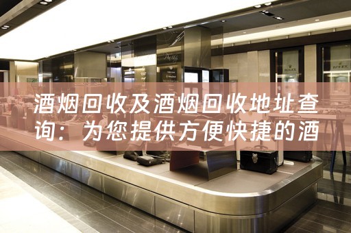 酒烟回收及酒烟回收地址查询：为您提供方便快捷的酒烟回收服务