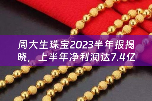 周大生珠宝2023半年报揭晓，上半年净利润达7.4亿元