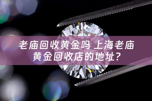 老庙回收黄金吗 上海老庙黄金回收店的地址？