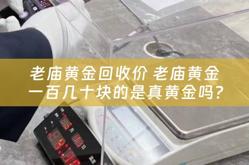 老庙黄金回收价 老庙黄金一百几十块的是真黄金吗？