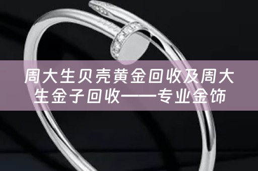 周大生贝壳黄金回收及周大生金子回收——专业金饰回收服务