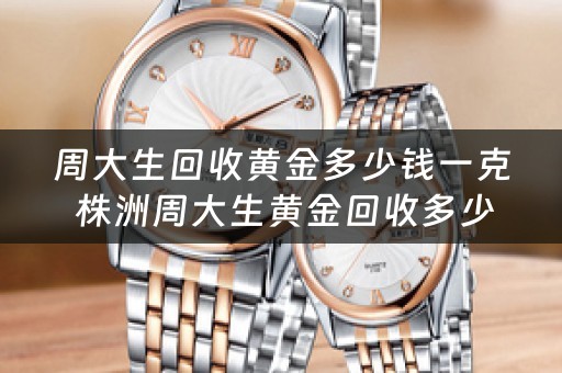 周大生回收黄金多少钱一克 株洲周大生黄金回收多少钱一克，项链手镯回收？