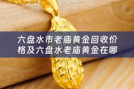 六盘水市老庙黄金回收价格及六盘水老庙黄金在哪个位置