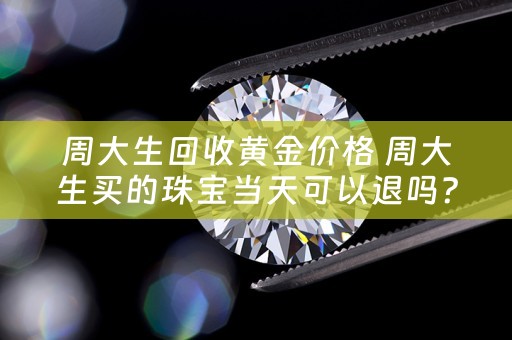 周大生回收黄金价格 周大生买的珠宝当天可以退吗？
