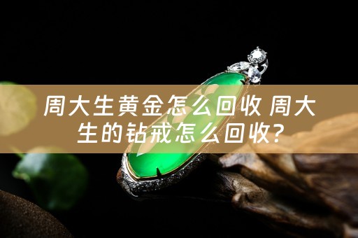 周大生黄金怎么回收 周大生的钻戒怎么回收？