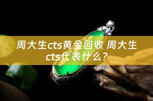 周大生cts黄金回收 周大生cts代表什么？