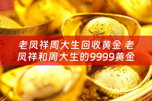老凤祥周大生回收黄金 老凤祥和周大生的9999黄金哪个更好？