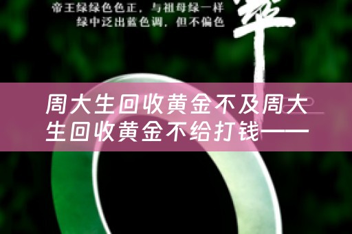 周大生回收黄金不及周大生回收黄金不给打钱——详细解析及参考价位