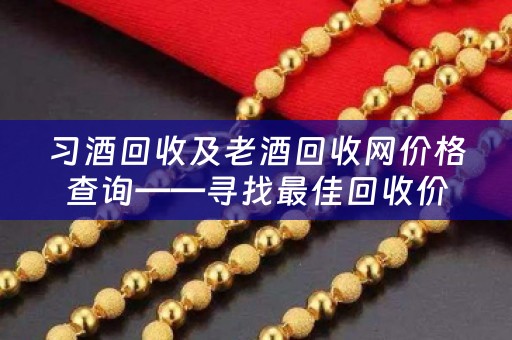 习酒回收及老酒回收网价格查询——寻找最佳回收价格的终极指南