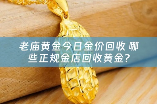 老庙黄金今日金价回收 哪些正规金店回收黄金？