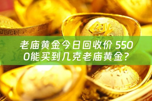 老庙黄金今日回收价 5500能买到几克老庙黄金？