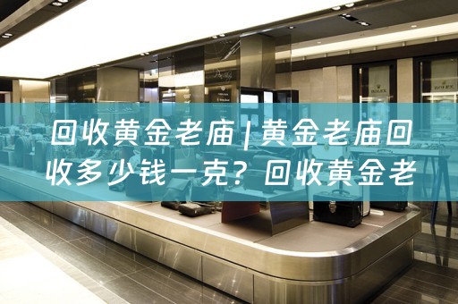 回收黄金老庙 | 黄金老庙回收多少钱一克？回收黄金老庙的价值和流程详解