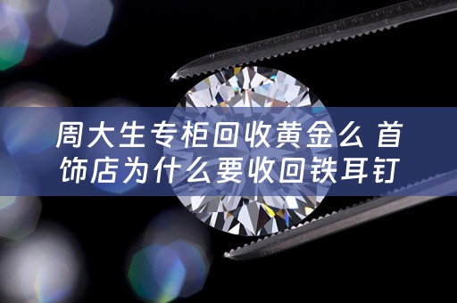 周大生专柜回收黄金么 首饰店为什么要收回铁耳钉？