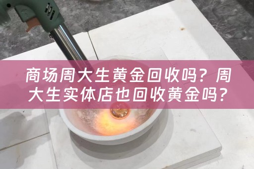 商场周大生黄金回收吗？周大生实体店也回收黄金吗？