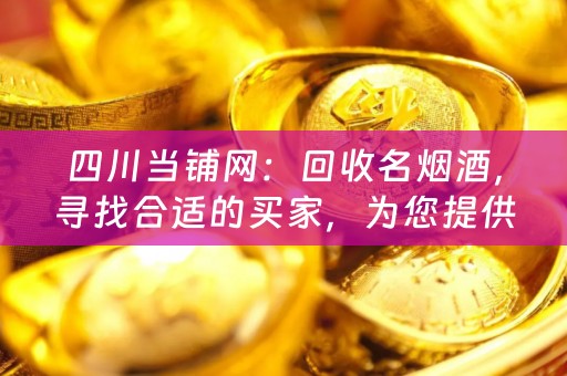 四川当铺网：回收名烟酒，寻找合适的买家，为您提供便捷的交易平台