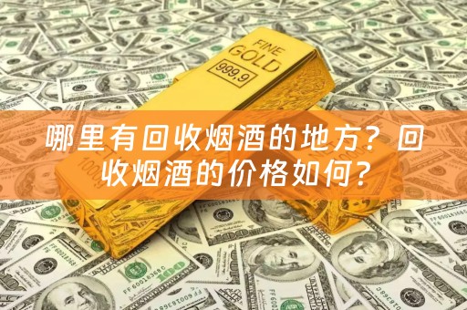 哪里有回收烟酒的地方？回收烟酒的价格如何？