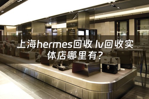 上海hermes回收 lv回收实体店哪里有？
