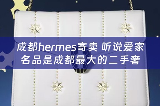 成都hermes寄卖 听说爱家名品是成都最大的二手奢侈品老店，他们在什么地方有店呢？