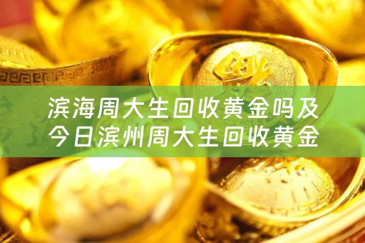 滨海周大生回收黄金吗及今日滨州周大生回收黄金价格
