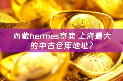 西藏hermes寄卖 上海最大的中古仓库地址？