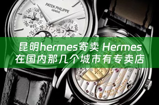 昆明hermes寄卖 Hermes在国内那几个城市有专卖店？