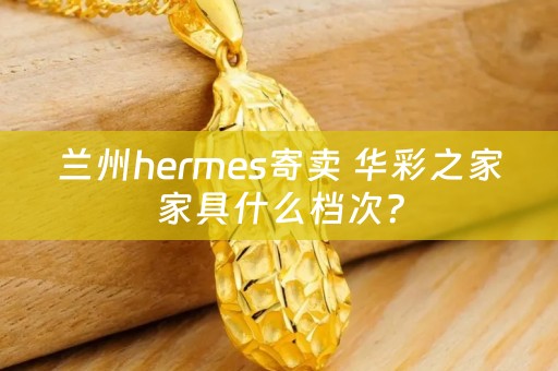 兰州hermes寄卖 华彩之家家具什么档次？