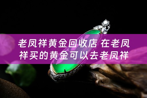 老凤祥黄金回收店 在老凤祥买的黄金可以去老凤祥回收吗，这样是不是回收价格比其他金店回收价格高？