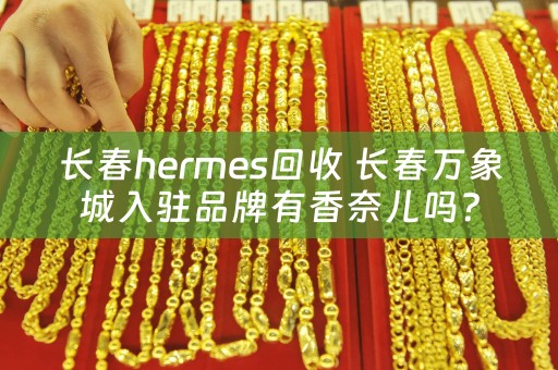 长春hermes回收 长春万象城入驻品牌有香奈儿吗？