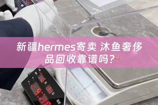 新疆hermes寄卖 沐鱼奢侈品回收靠谱吗？