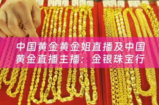中国黄金黄金姐直播及中国黄金直播主播：金银珠宝行业的新风口