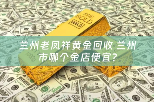 兰州老凤祥黄金回收 兰州市哪个金店便宜？