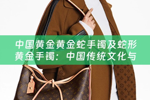 中国黄金黄金蛇手镯及蛇形黄金手镯：中国传统文化与珠宝艺术的完美结合