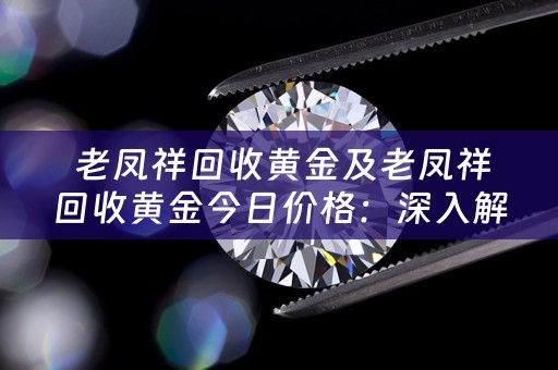  老凤祥回收黄金及老凤祥回收黄金今日价格：深入解析与典当小知识分享