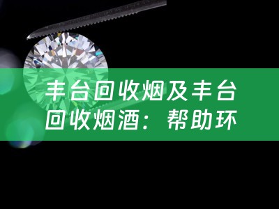 丰台回收烟及丰台回收烟酒：帮助环保，回收废弃烟草和烟酒产品