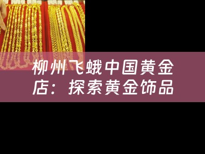 柳州飞蛾中国黄金店：探索黄金饰品的奢华与独特魅力
