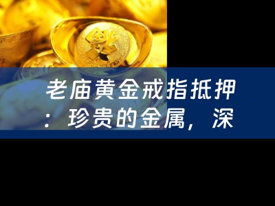  老庙黄金戒指抵押：珍贵的金属，深厚的情感，四川当铺的智慧与专业