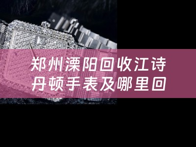郑州溧阳回收江诗丹顿手表及哪里回收江诗丹顿