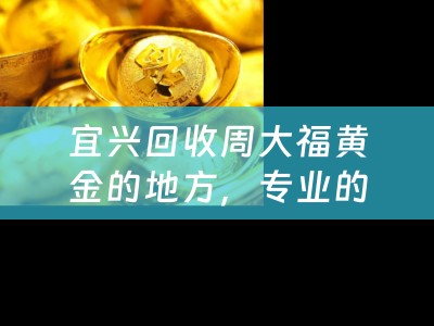 宜兴回收周大福黄金的地方，专业的回收服务让您轻松变现
