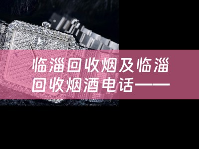临淄回收烟及临淄回收烟酒电话——找到最可靠的回收渠道