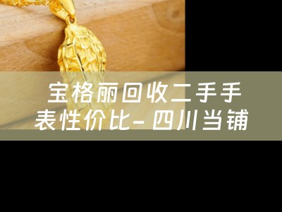  宝格丽回收二手手表性价比- 四川当铺的分享与典当小知识
