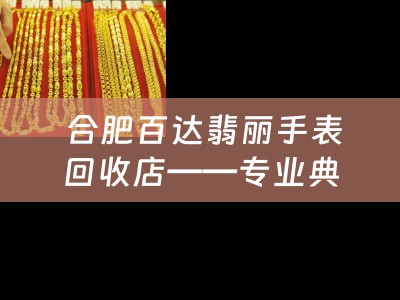  合肥百达翡丽手表回收店——专业典当，诚信服务