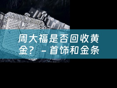 周大福是否回收黄金？ - 首饰和金条的最佳售卖选择